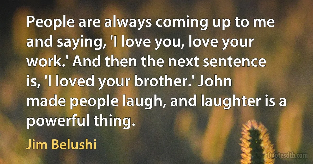 People are always coming up to me and saying, 'I love you, love your work.' And then the next sentence is, 'I loved your brother.' John made people laugh, and laughter is a powerful thing. (Jim Belushi)