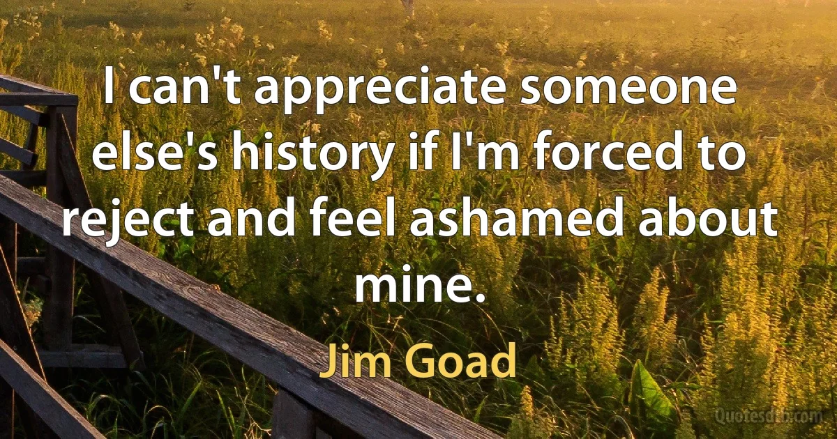 I can't appreciate someone else's history if I'm forced to reject and feel ashamed about mine. (Jim Goad)