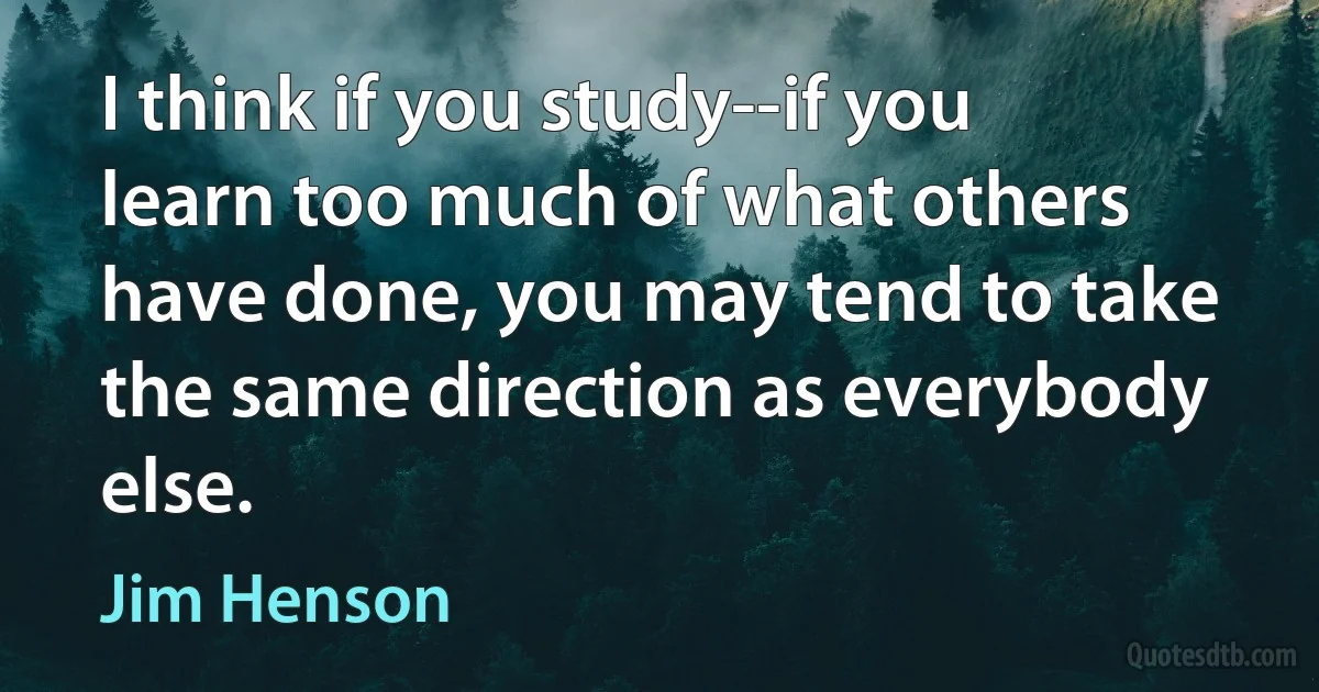 I think if you study--if you learn too much of what others have done, you may tend to take the same direction as everybody else. (Jim Henson)