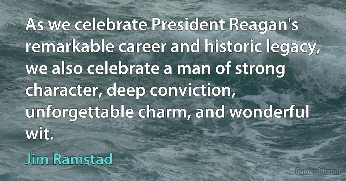 As we celebrate President Reagan's remarkable career and historic legacy, we also celebrate a man of strong character, deep conviction, unforgettable charm, and wonderful wit. (Jim Ramstad)