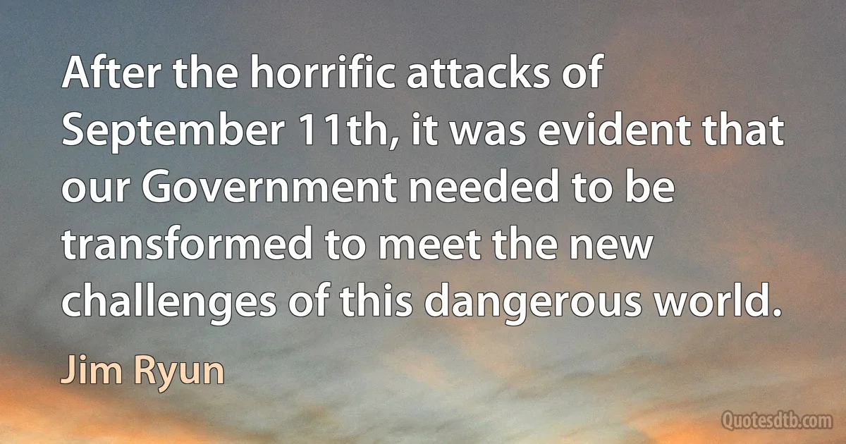 After the horrific attacks of September 11th, it was evident that our Government needed to be transformed to meet the new challenges of this dangerous world. (Jim Ryun)