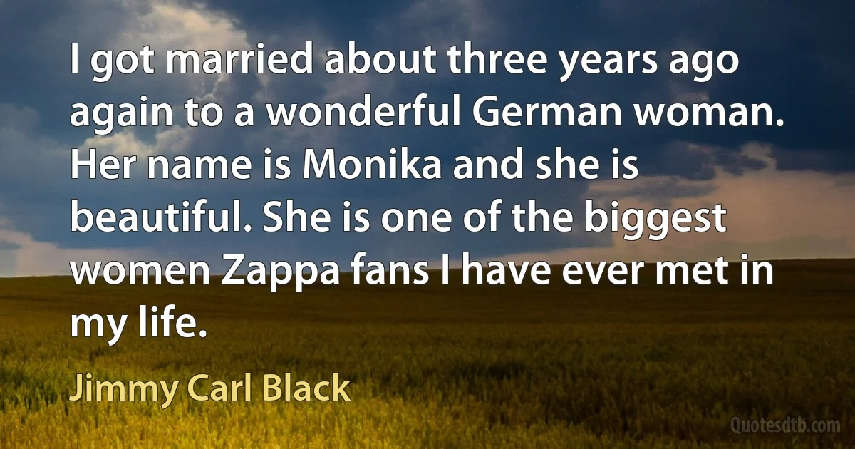 I got married about three years ago again to a wonderful German woman. Her name is Monika and she is beautiful. She is one of the biggest women Zappa fans I have ever met in my life. (Jimmy Carl Black)