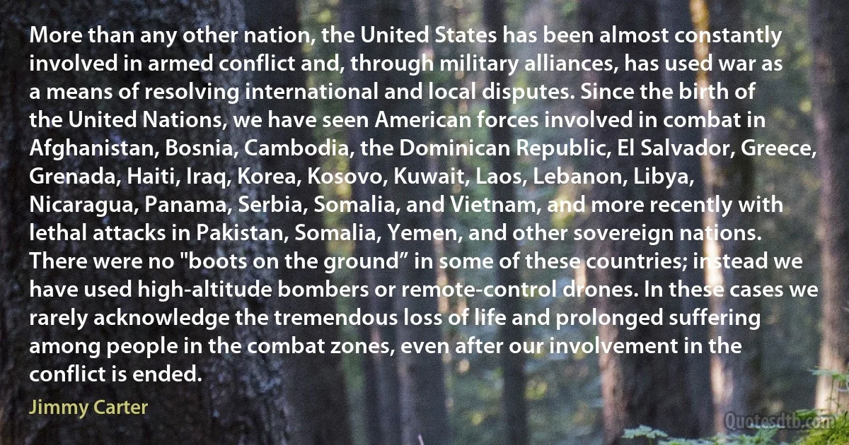 More than any other nation, the United States has been almost constantly involved in armed conflict and, through military alliances, has used war as a means of resolving international and local disputes. Since the birth of the United Nations, we have seen American forces involved in combat in Afghanistan, Bosnia, Cambodia, the Dominican Republic, El Salvador, Greece, Grenada, Haiti, Iraq, Korea, Kosovo, Kuwait, Laos, Lebanon, Libya, Nicaragua, Panama, Serbia, Somalia, and Vietnam, and more recently with lethal attacks in Pakistan, Somalia, Yemen, and other sovereign nations. There were no "boots on the ground” in some of these countries; instead we have used high-altitude bombers or remote-control drones. In these cases we rarely acknowledge the tremendous loss of life and prolonged suffering among people in the combat zones, even after our involvement in the conflict is ended. (Jimmy Carter)