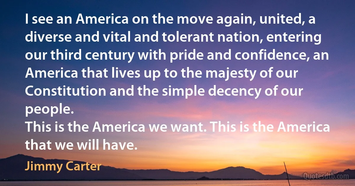 I see an America on the move again, united, a diverse and vital and tolerant nation, entering our third century with pride and confidence, an America that lives up to the majesty of our Constitution and the simple decency of our people.
This is the America we want. This is the America that we will have. (Jimmy Carter)