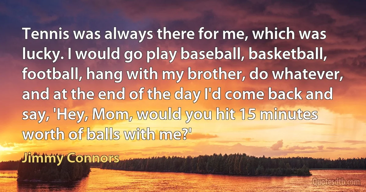 Tennis was always there for me, which was lucky. I would go play baseball, basketball, football, hang with my brother, do whatever, and at the end of the day I'd come back and say, 'Hey, Mom, would you hit 15 minutes worth of balls with me?' (Jimmy Connors)