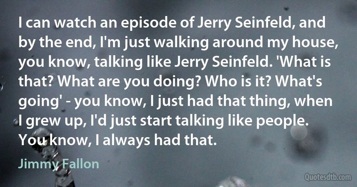 I can watch an episode of Jerry Seinfeld, and by the end, I'm just walking around my house, you know, talking like Jerry Seinfeld. 'What is that? What are you doing? Who is it? What's going' - you know, I just had that thing, when I grew up, I'd just start talking like people. You know, I always had that. (Jimmy Fallon)