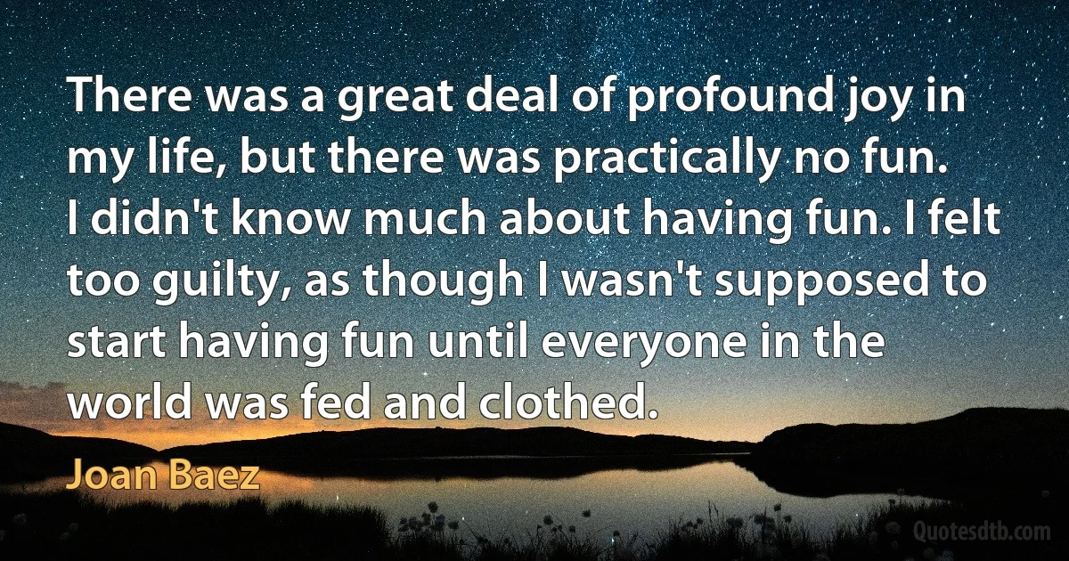 There was a great deal of profound joy in my life, but there was practically no fun. I didn't know much about having fun. I felt too guilty, as though I wasn't supposed to start having fun until everyone in the world was fed and clothed. (Joan Baez)