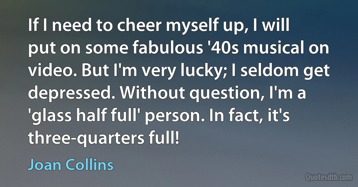 If I need to cheer myself up, I will put on some fabulous '40s musical on video. But I'm very lucky; I seldom get depressed. Without question, I'm a 'glass half full' person. In fact, it's three-quarters full! (Joan Collins)