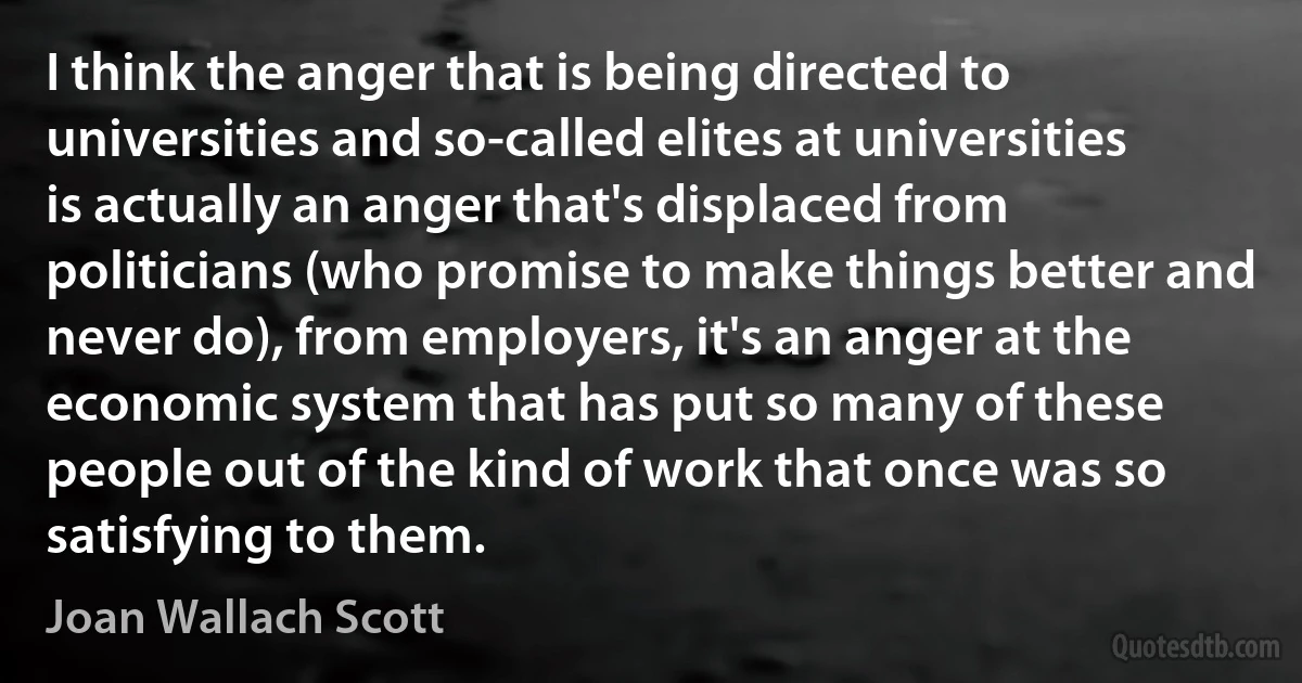 I think the anger that is being directed to universities and so-called elites at universities is actually an anger that's displaced from politicians (who promise to make things better and never do), from employers, it's an anger at the economic system that has put so many of these people out of the kind of work that once was so satisfying to them. (Joan Wallach Scott)