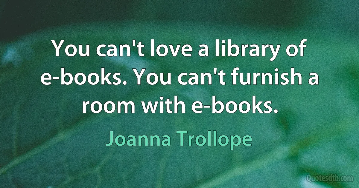 You can't love a library of e-books. You can't furnish a room with e-books. (Joanna Trollope)