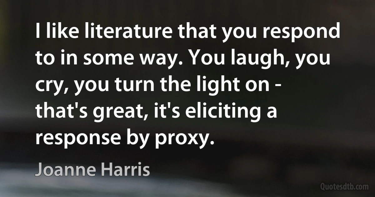 I like literature that you respond to in some way. You laugh, you cry, you turn the light on - that's great, it's eliciting a response by proxy. (Joanne Harris)