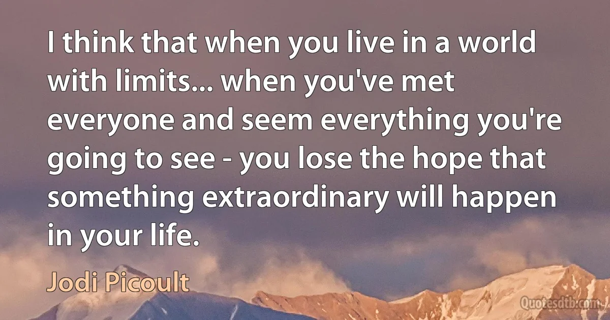 I think that when you live in a world with limits... when you've met everyone and seem everything you're going to see - you lose the hope that something extraordinary will happen in your life. (Jodi Picoult)