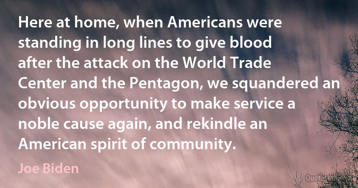 Here at home, when Americans were standing in long lines to give blood after the attack on the World Trade Center and the Pentagon, we squandered an obvious opportunity to make service a noble cause again, and rekindle an American spirit of community. (Joe Biden)