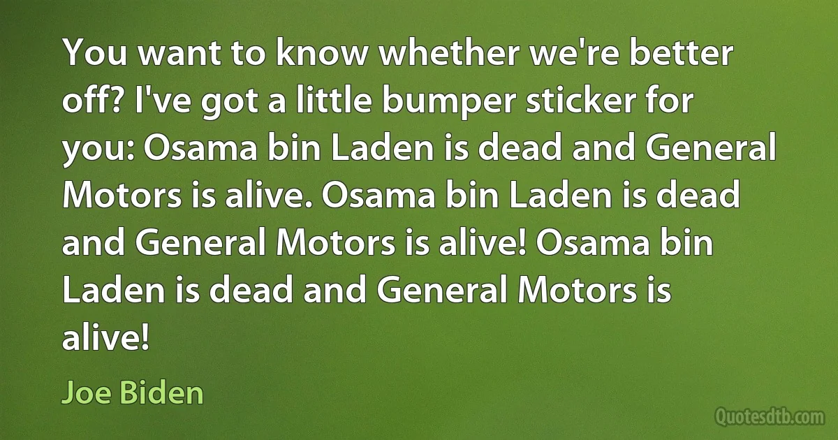 You want to know whether we're better off? I've got a little bumper sticker for you: Osama bin Laden is dead and General Motors is alive. Osama bin Laden is dead and General Motors is alive! Osama bin Laden is dead and General Motors is alive! (Joe Biden)