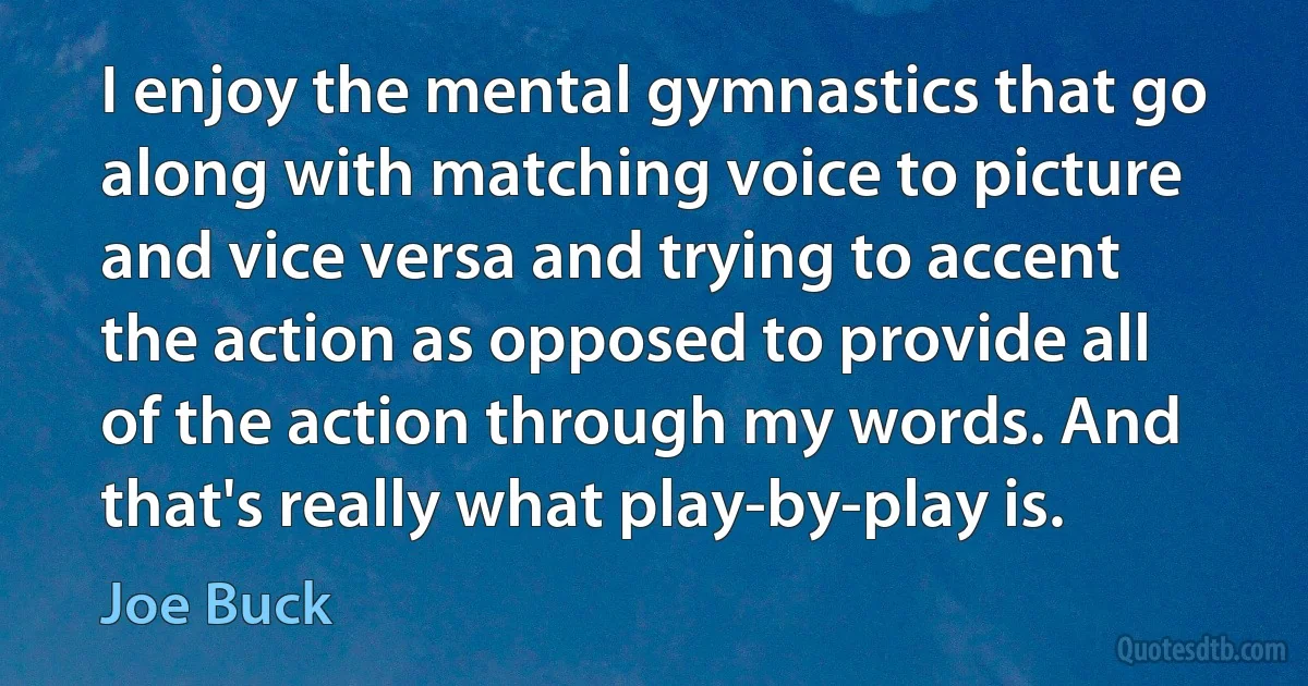 I enjoy the mental gymnastics that go along with matching voice to picture and vice versa and trying to accent the action as opposed to provide all of the action through my words. And that's really what play-by-play is. (Joe Buck)