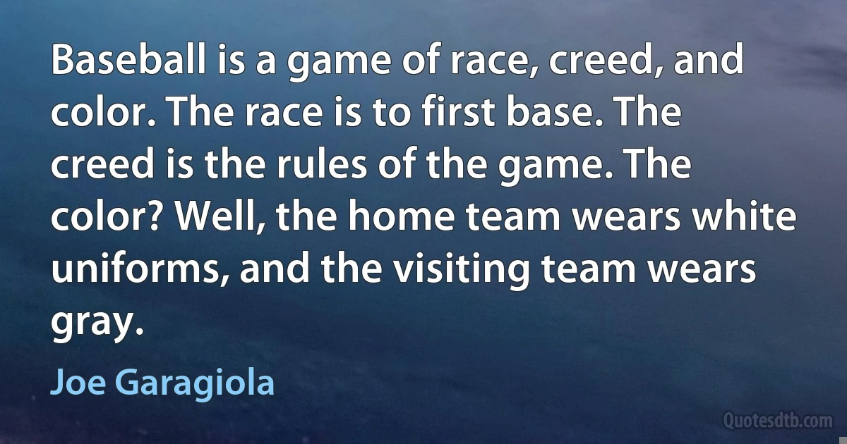 Baseball is a game of race, creed, and color. The race is to first base. The creed is the rules of the game. The color? Well, the home team wears white uniforms, and the visiting team wears gray. (Joe Garagiola)