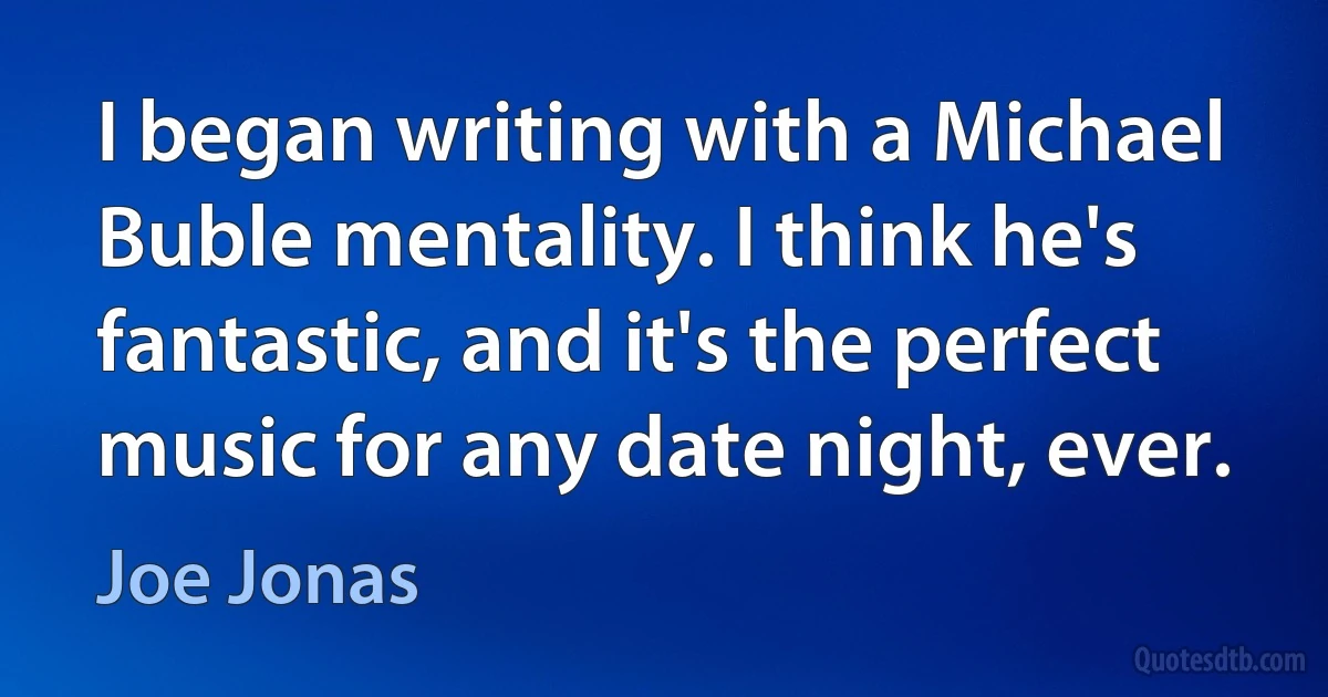 I began writing with a Michael Buble mentality. I think he's fantastic, and it's the perfect music for any date night, ever. (Joe Jonas)