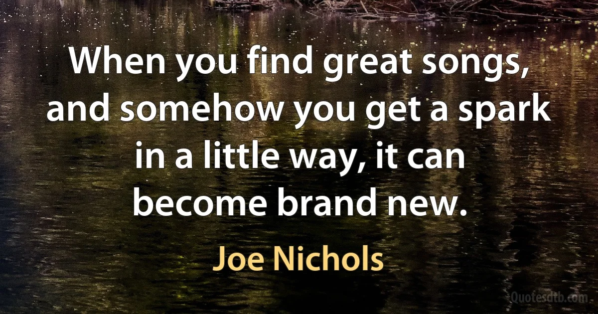 When you find great songs, and somehow you get a spark in a little way, it can become brand new. (Joe Nichols)