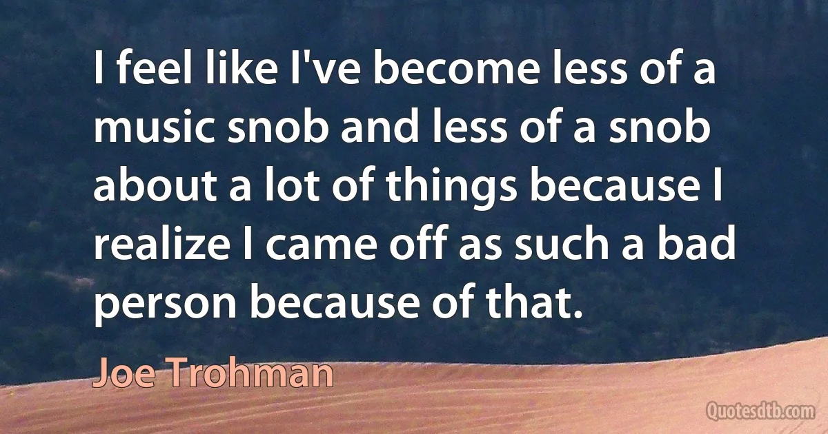 I feel like I've become less of a music snob and less of a snob about a lot of things because I realize I came off as such a bad person because of that. (Joe Trohman)