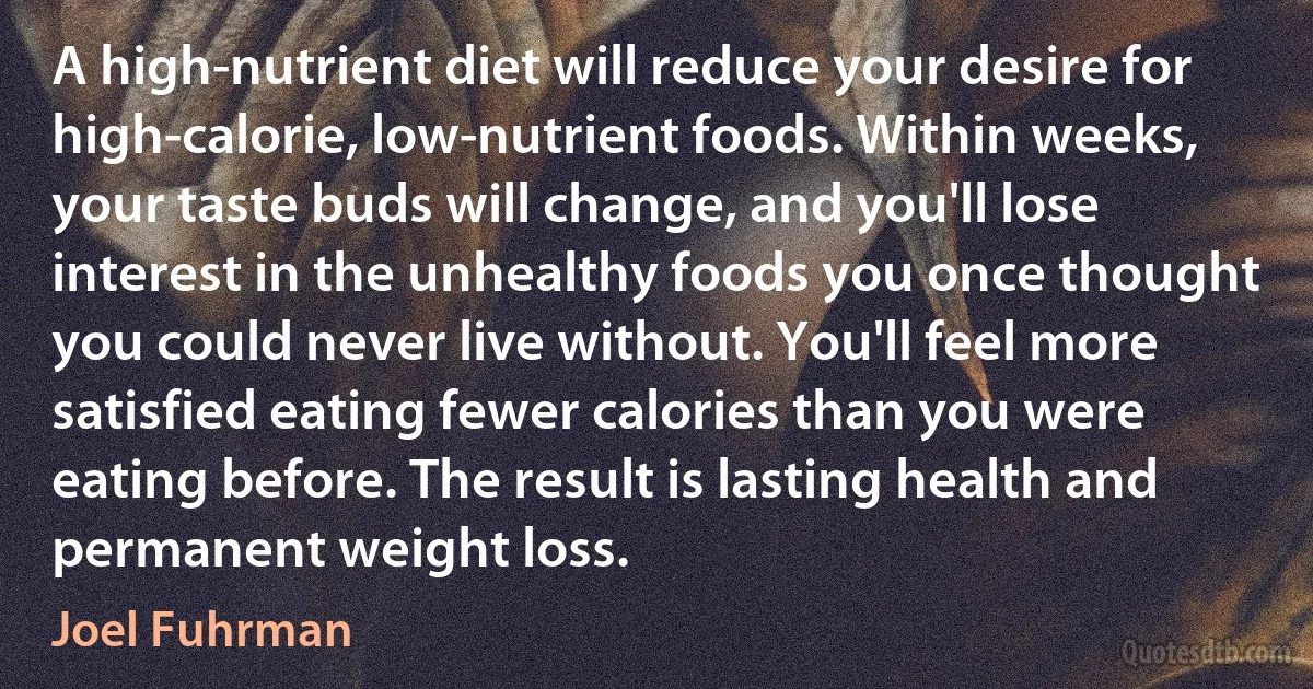 A high-nutrient diet will reduce your desire for high-calorie, low-nutrient foods. Within weeks, your taste buds will change, and you'll lose interest in the unhealthy foods you once thought you could never live without. You'll feel more satisfied eating fewer calories than you were eating before. The result is lasting health and permanent weight loss. (Joel Fuhrman)