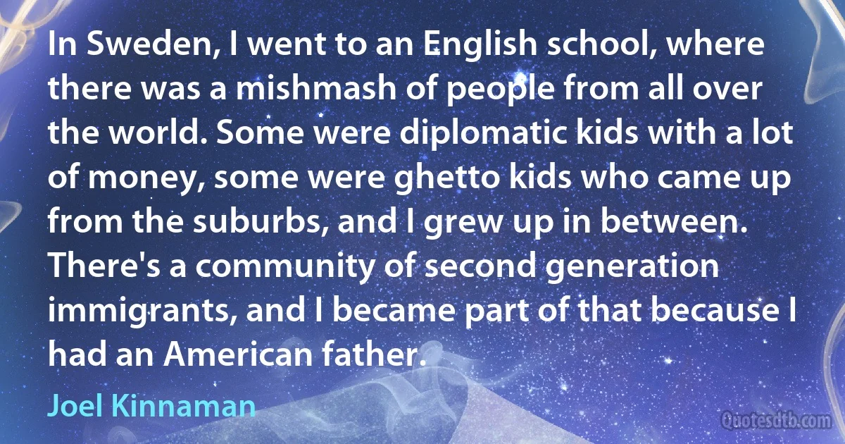 In Sweden, I went to an English school, where there was a mishmash of people from all over the world. Some were diplomatic kids with a lot of money, some were ghetto kids who came up from the suburbs, and I grew up in between. There's a community of second generation immigrants, and I became part of that because I had an American father. (Joel Kinnaman)