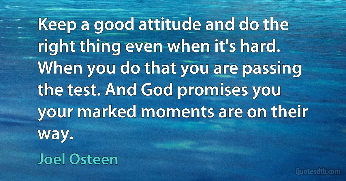 Keep a good attitude and do the right thing even when it's hard. When you do that you are passing the test. And God promises you your marked moments are on their way. (Joel Osteen)