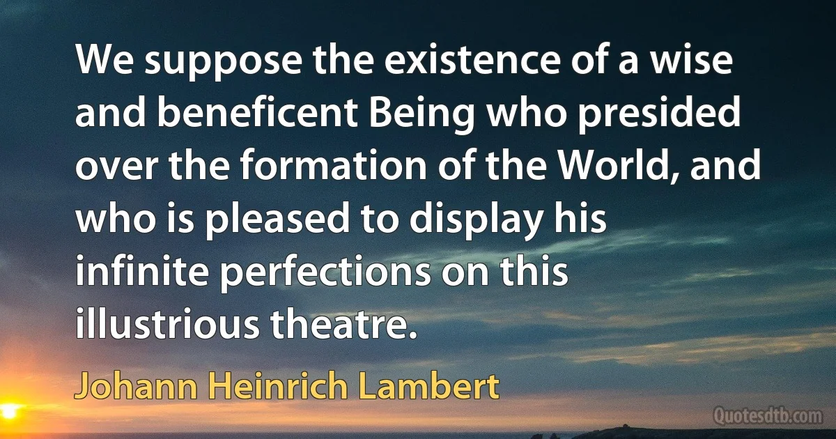 We suppose the existence of a wise and beneficent Being who presided over the formation of the World, and who is pleased to display his infinite perfections on this illustrious theatre. (Johann Heinrich Lambert)