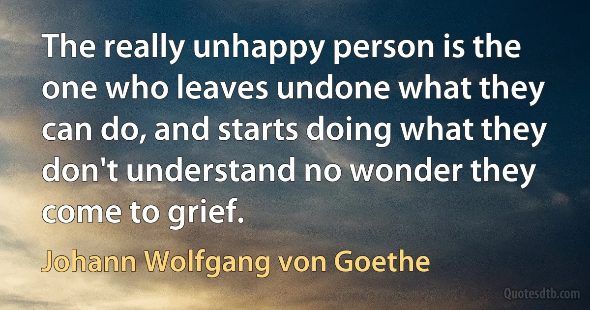 The really unhappy person is the one who leaves undone what they can do, and starts doing what they don't understand no wonder they come to grief. (Johann Wolfgang von Goethe)