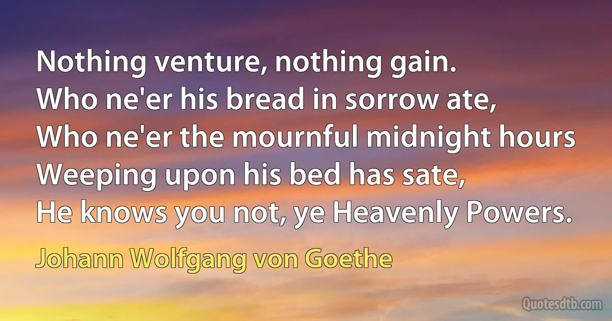 Nothing venture, nothing gain.
Who ne'er his bread in sorrow ate,
Who ne'er the mournful midnight hours
Weeping upon his bed has sate,
He knows you not, ye Heavenly Powers. (Johann Wolfgang von Goethe)