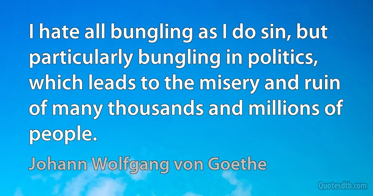 I hate all bungling as I do sin, but particularly bungling in politics, which leads to the misery and ruin of many thousands and millions of people. (Johann Wolfgang von Goethe)