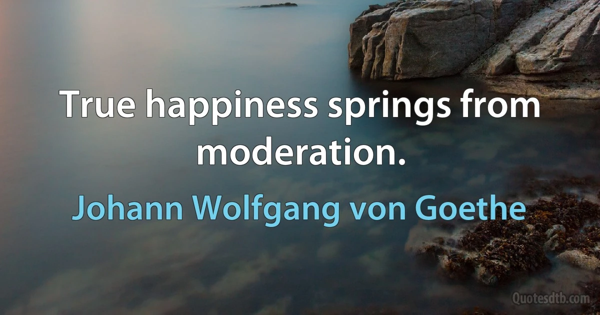 True happiness springs from moderation. (Johann Wolfgang von Goethe)