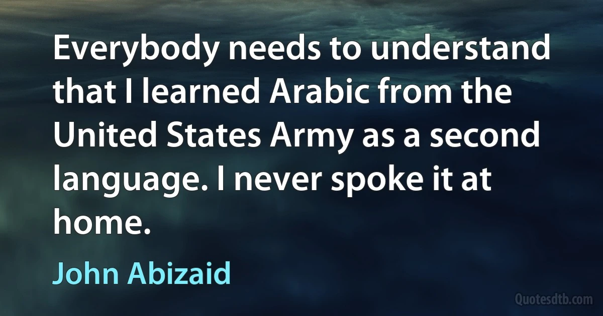 Everybody needs to understand that I learned Arabic from the United States Army as a second language. I never spoke it at home. (John Abizaid)