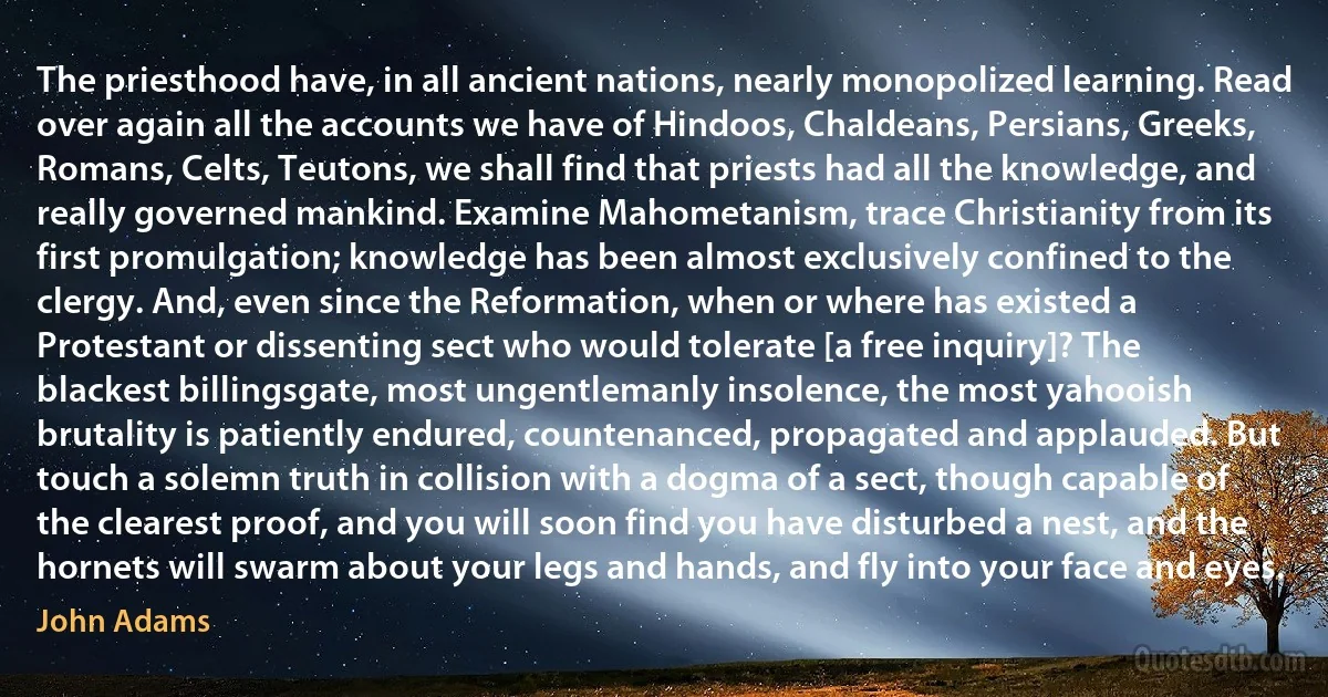 The priesthood have, in all ancient nations, nearly monopolized learning. Read over again all the accounts we have of Hindoos, Chaldeans, Persians, Greeks, Romans, Celts, Teutons, we shall find that priests had all the knowledge, and really governed mankind. Examine Mahometanism, trace Christianity from its first promulgation; knowledge has been almost exclusively confined to the clergy. And, even since the Reformation, when or where has existed a Protestant or dissenting sect who would tolerate [a free inquiry]? The blackest billingsgate, most ungentlemanly insolence, the most yahooish brutality is patiently endured, countenanced, propagated and applauded. But touch a solemn truth in collision with a dogma of a sect, though capable of the clearest proof, and you will soon find you have disturbed a nest, and the hornets will swarm about your legs and hands, and fly into your face and eyes. (John Adams)