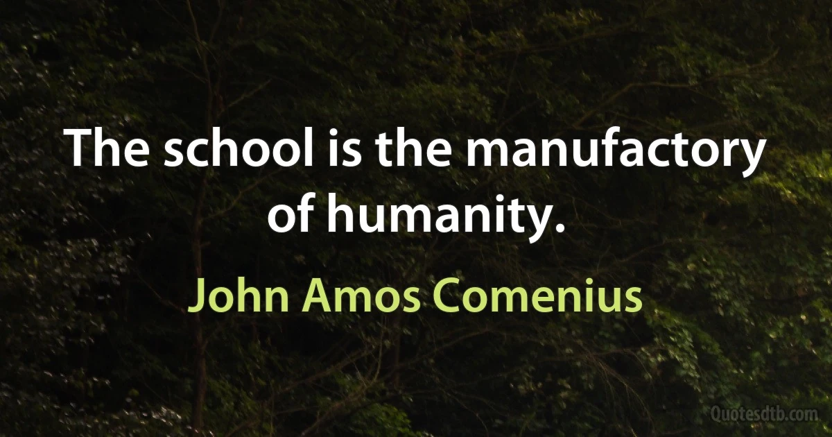 The school is the manufactory of humanity. (John Amos Comenius)