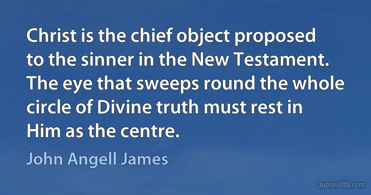 Christ is the chief object proposed to the sinner in the New Testament. The eye that sweeps round the whole circle of Divine truth must rest in Him as the centre. (John Angell James)