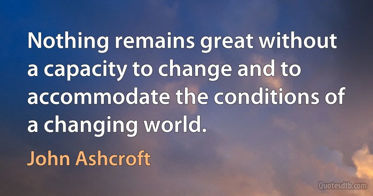 Nothing remains great without a capacity to change and to accommodate the conditions of a changing world. (John Ashcroft)