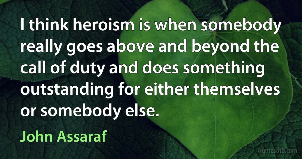 I think heroism is when somebody really goes above and beyond the call of duty and does something outstanding for either themselves or somebody else. (John Assaraf)