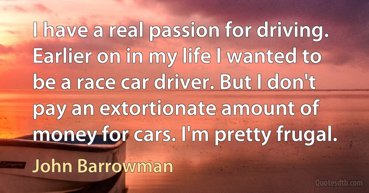 I have a real passion for driving. Earlier on in my life I wanted to be a race car driver. But I don't pay an extortionate amount of money for cars. I'm pretty frugal. (John Barrowman)