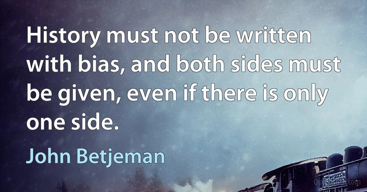 History must not be written with bias, and both sides must be given, even if there is only one side. (John Betjeman)