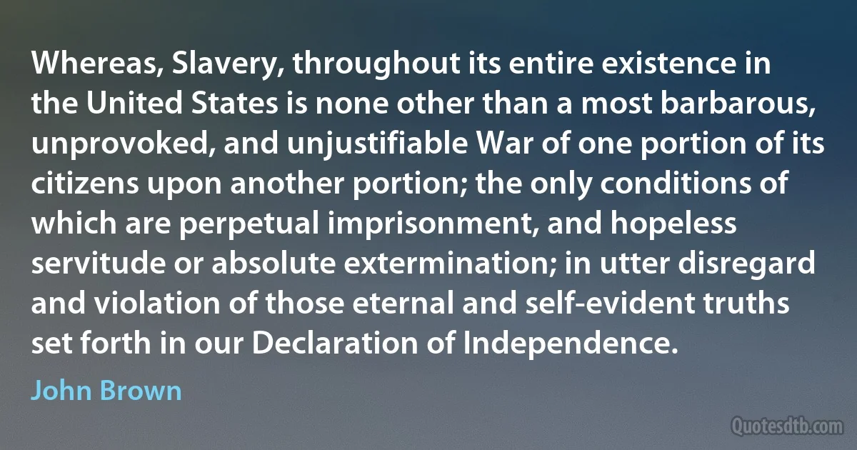 Whereas, Slavery, throughout its entire existence in the United States is none other than a most barbarous, unprovoked, and unjustifiable War of one portion of its citizens upon another portion; the only conditions of which are perpetual imprisonment, and hopeless servitude or absolute extermination; in utter disregard and violation of those eternal and self-evident truths set forth in our Declaration of Independence. (John Brown)