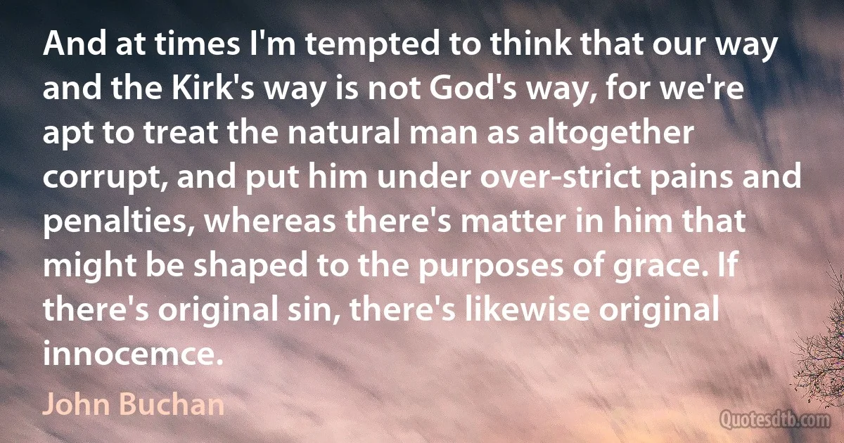 And at times I'm tempted to think that our way and the Kirk's way is not God's way, for we're apt to treat the natural man as altogether corrupt, and put him under over-strict pains and penalties, whereas there's matter in him that might be shaped to the purposes of grace. If there's original sin, there's likewise original innocemce. (John Buchan)