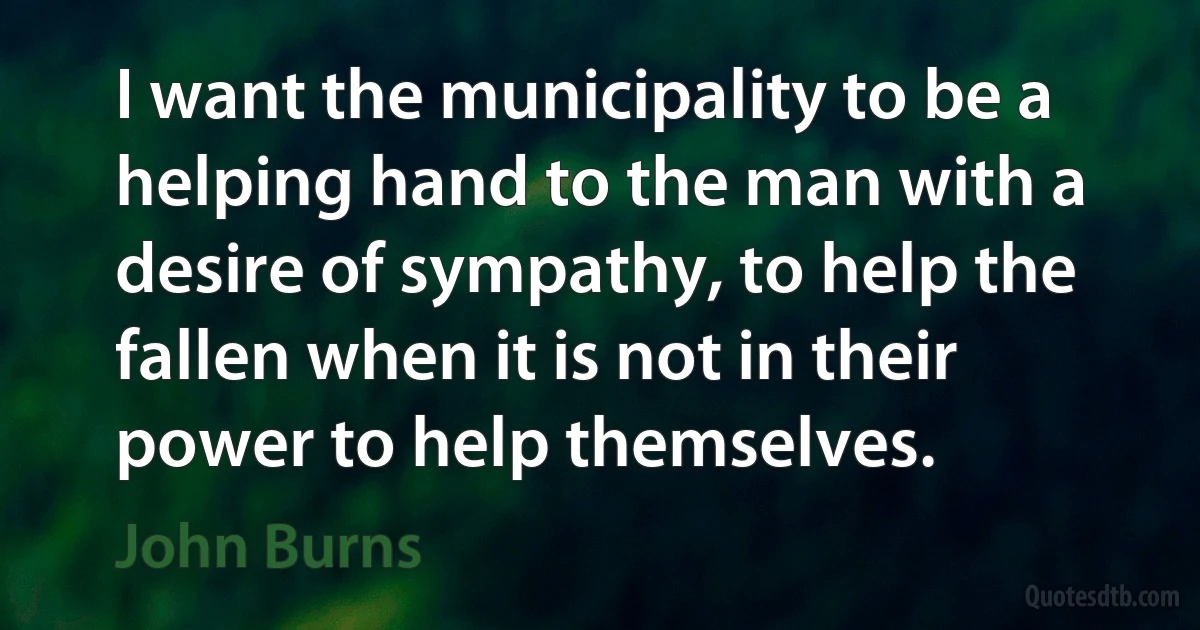 I want the municipality to be a helping hand to the man with a desire of sympathy, to help the fallen when it is not in their power to help themselves. (John Burns)