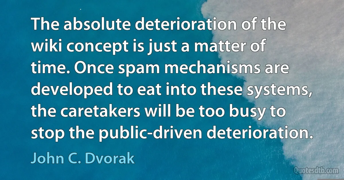 The absolute deterioration of the wiki concept is just a matter of time. Once spam mechanisms are developed to eat into these systems, the caretakers will be too busy to stop the public-driven deterioration. (John C. Dvorak)