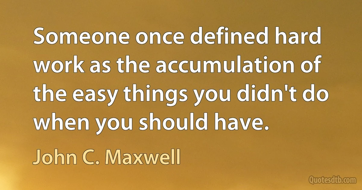 Someone once defined hard work as the accumulation of the easy things you didn't do when you should have. (John C. Maxwell)