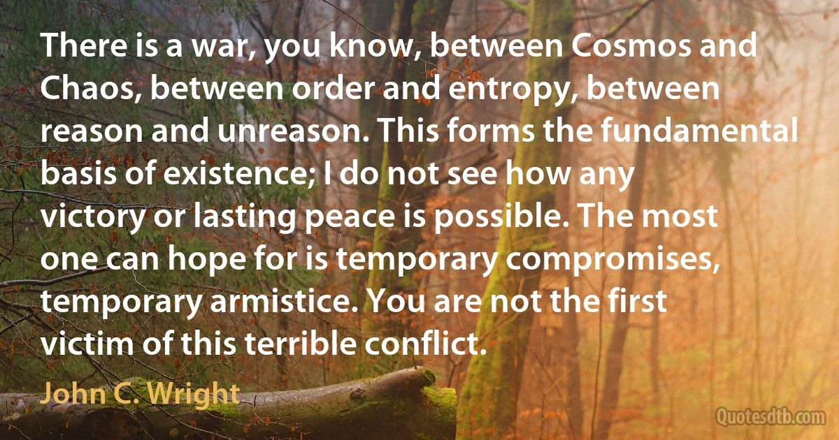 There is a war, you know, between Cosmos and Chaos, between order and entropy, between reason and unreason. This forms the fundamental basis of existence; I do not see how any victory or lasting peace is possible. The most one can hope for is temporary compromises, temporary armistice. You are not the first victim of this terrible conflict. (John C. Wright)