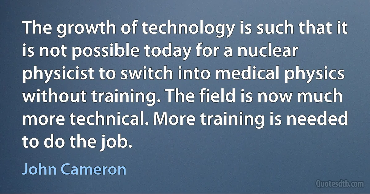 The growth of technology is such that it is not possible today for a nuclear physicist to switch into medical physics without training. The field is now much more technical. More training is needed to do the job. (John Cameron)