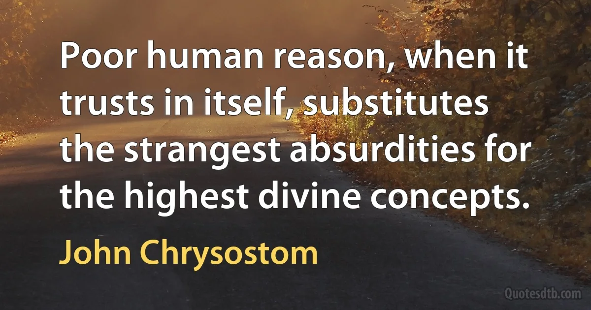 Poor human reason, when it trusts in itself, substitutes the strangest absurdities for the highest divine concepts. (John Chrysostom)