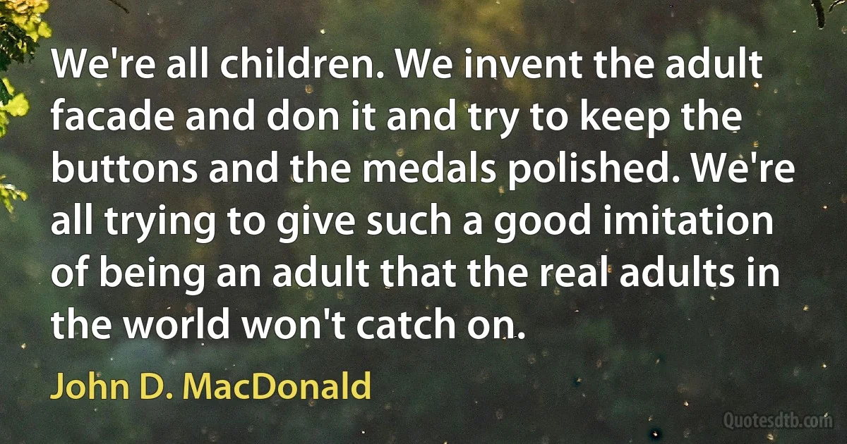 We're all children. We invent the adult facade and don it and try to keep the buttons and the medals polished. We're all trying to give such a good imitation of being an adult that the real adults in the world won't catch on. (John D. MacDonald)