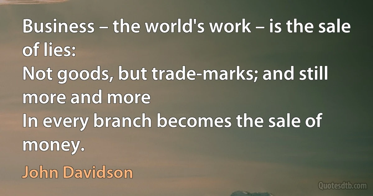 Business – the world's work – is the sale of lies:
Not goods, but trade-marks; and still more and more
In every branch becomes the sale of money. (John Davidson)