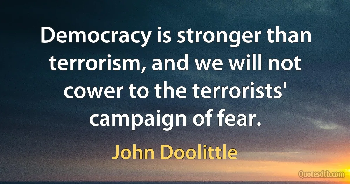 Democracy is stronger than terrorism, and we will not cower to the terrorists' campaign of fear. (John Doolittle)